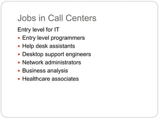 Jobs in Call Centers
Entry level for IT
 Entry level programmers
 Help desk assistants
 Desktop support engineers
 Network administrators
 Business analysis
 Healthcare associates
 