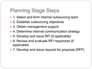 Planning Stage Steps
 1. Select and form internal outsourcing team
 2. Establish outsourcing objectives
 3. Obtain management support
 4. Determine internal communication strategy
 5. Develop and issue RFI (if applicable)
 6. Review and evaluate RFI responses (if
applicable)
 7. Develop and issue request for proposal (RFP)
 