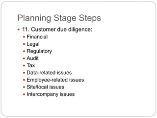 Planning Stage Steps
 11. Customer due diligence:
 Financial
 Legal
 Regulatory
 Audit
 Tax
 Data-related issues
 Employee-related issues
 Site/local issues
 Intercompany issues
 