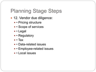 Planning Stage Steps
 12. Vendor due diligence:
 • Pricing structure
 • Scope of services
 • Legal
 • Regulatory
 • Tax
 • Data-related issues
 • Employee-related issues
 • Local issues
 
