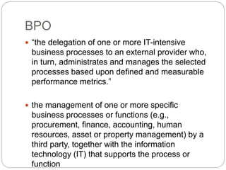 BPO
 “the delegation of one or more IT-intensive
business processes to an external provider who,
in turn, administrates and manages the selected
processes based upon defined and measurable
performance metrics.”
 the management of one or more specific
business processes or functions (e.g.,
procurement, finance, accounting, human
resources, asset or property management) by a
third party, together with the information
technology (IT) that supports the process or
function
 
