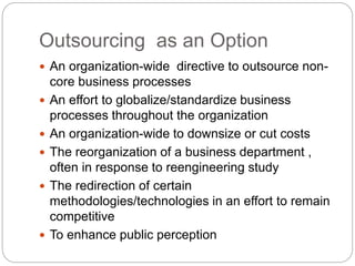 Outsourcing as an Option
 An organization-wide directive to outsource non-
core business processes
 An effort to globalize/standardize business
processes throughout the organization
 An organization-wide to downsize or cut costs
 The reorganization of a business department ,
often in response to reengineering study
 The redirection of certain
methodologies/technologies in an effort to remain
competitive
 To enhance public perception
 