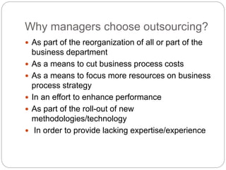 Why managers choose outsourcing?
 As part of the reorganization of all or part of the
business department
 As a means to cut business process costs
 As a means to focus more resources on business
process strategy
 In an effort to enhance performance
 As part of the roll-out of new
methodologies/technology
 In order to provide lacking expertise/experience
 