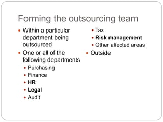 Forming the outsourcing team
 Within a particular
department being
outsourced
 One or all of the
following departments
 Purchasing
 Finance
 HR
 Legal
 Audit
 Tax
 Risk management
 Other affected areas
 Outside
 