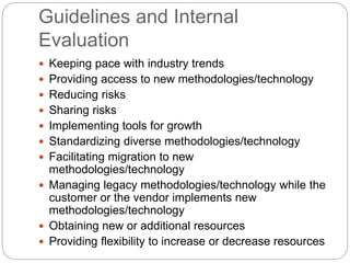 Guidelines and Internal
Evaluation
 Keeping pace with industry trends
 Providing access to new methodologies/technology
 Reducing risks
 Sharing risks
 Implementing tools for growth
 Standardizing diverse methodologies/technology
 Facilitating migration to new
methodologies/technology
 Managing legacy methodologies/technology while the
customer or the vendor implements new
methodologies/technology
 Obtaining new or additional resources
 Providing flexibility to increase or decrease resources
 