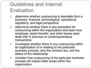 Guidelines and Internal
Evaluation
2. determine whether outsourcing is desirable from a
business, financial, technological, operational,
regulatory, and legal perspective
3. determine whether there is any precedent for
outsourcing within the organization and learn how
employee, asset transfer, and other issues were
dealt with in previous or contemporaneous
transactions
4. investigate whether there is any outsourcing within
its organization of or relating to the particular
business process, who the vendors are, and the
status of the relationship
5. consider how outsourcing of the particular business
process will impact other areas within the
organization
 