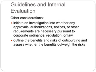 Guidelines and Internal
Evaluation
Other considerations:
 initiate an investigation into whether any
approvals, authorizations, notices, or other
requirements are necessary pursuant to
corporate ordinance, regulation, or law.
 outline the benefits and risks of outsourcing and
assess whether the benefits outweigh the risks
 