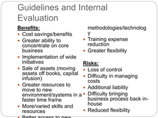 Guidelines and Internal
Evaluation
Benefits:
 Cost savings/benefits
 Greater ability to
concentrate on core
business
 Implementation of wide
initiatives
 Sale of assets (moving
assets off books, capital
infusion)
 Greater resources to
move to new
environment/systems in a
faster time frame
 More/varied skills and
resources
methodologies/technolog
y
 Training expense
reduction
 Greater flexibility
Risks:
 Loss of control
 Difficulty in managing
costs
 Additional liability
 Difficulty bringing
business process back in-
house
 Reduced flexibility
 