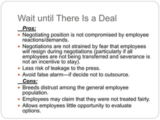 Wait until There Is a Deal
Pros:
 Negotiating position is not compromised by employee
reactions/demands.
 Negotiations are not strained by fear that employees
will resign during negotiations (particularly if all
employees are not being transferred and severance is
not an incentive to stay).
 Less risk of leakage to the press.
 Avoid false alarm—if decide not to outsource.
Cons:
 Breeds distrust among the general employee
population.
 Employees may claim that they were not treated fairly.
 Allows employees little opportunity to evaluate
options.
 