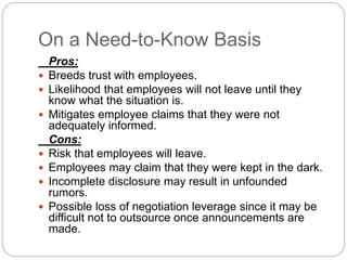 On a Need-to-Know Basis
Pros:
 Breeds trust with employees.
 Likelihood that employees will not leave until they
know what the situation is.
 Mitigates employee claims that they were not
adequately informed.
Cons:
 Risk that employees will leave.
 Employees may claim that they were kept in the dark.
 Incomplete disclosure may result in unfounded
rumors.
 Possible loss of negotiation leverage since it may be
difficult not to outsource once announcements are
made.
 