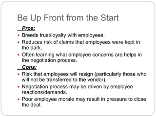 Be Up Front from the Start
Pros:
 Breeds trust/loyalty with employees.
 Reduces risk of claims that employees were kept in
the dark.
 Often learning what employee concerns are helps in
the negotiation process.
Cons:
 Risk that employees will resign (particularly those who
will not be transferred to the vendor).
 Negotiation process may be driven by employee
reactions/demands.
 Poor employee morale may result in pressure to close
the deal.
 