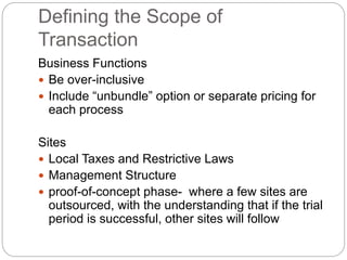 Defining the Scope of
Transaction
Business Functions
 Be over-inclusive
 Include “unbundle” option or separate pricing for
each process
Sites
 Local Taxes and Restrictive Laws
 Management Structure
 proof-of-concept phase- where a few sites are
outsourced, with the understanding that if the trial
period is successful, other sites will follow
 