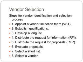 Vendor Selection
Steps for vendor identification and selection
process
 1. Appoint a vendor selection team (VST).
 2. Establish qualifications.
 3. Develop a long list.
 4. Distribute the request for information (RFI).
 5. Distribute the request for proposals (RFP).
 6. Evaluate proposals.
 7. Select a short list.
 8. Select a vendor.
 