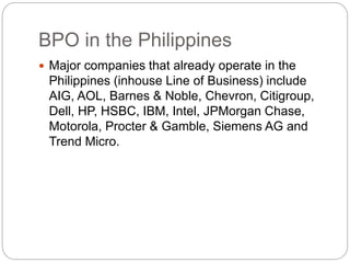 BPO in the Philippines
 Major companies that already operate in the
Philippines (inhouse Line of Business) include
AIG, AOL, Barnes & Noble, Chevron, Citigroup,
Dell, HP, HSBC, IBM, Intel, JPMorgan Chase,
Motorola, Procter & Gamble, Siemens AG and
Trend Micro.
 
