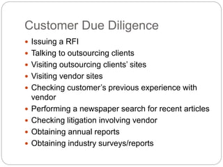 Customer Due Diligence
 Issuing a RFI
 Talking to outsourcing clients
 Visiting outsourcing clients’ sites
 Visiting vendor sites
 Checking customer’s previous experience with
vendor
 Performing a newspaper search for recent articles
 Checking litigation involving vendor
 Obtaining annual reports
 Obtaining industry surveys/reports
 