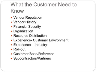 What the Customer Need to
Know
 Vendor Reputation
 Vendor History
 Financial Security
 Organization
 Resource Distribution
 Experience- Customer Environment
 Experience – Industry
 Roll-out
 Customer Base/Reference
 Subcontractors/Partners
 