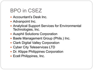 BPO in CSEZ
 Accountant’s Desk Inc.
 Advanpoint Inc.
 Analytical Support Services for Environmental
Technologies, Inc.
 Ausphil Solutions Corporation
 Baele Management Group (Phils.) Inc.
 Clark Digital Valley Corporation
 Cyber City Teleservices LTD
 Dr. Klippe Philippines Corporation
 Ecell Philippines, Inc.
 