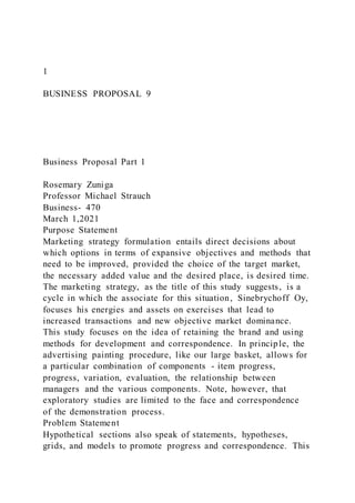 1
BUSINESS PROPOSAL 9
Business Proposal Part 1
Rosemary Zuniga
Professor Michael Strauch
Business- 470
March 1,2021
Purpose Statement
Marketing strategy formulation entails direct decisions about
which options in terms of expansive objectives and methods that
need to be improved, provided the choice of the target market,
the necessary added value and the desired place, is desired time.
The marketing strategy, as the title of this study suggests, is a
cycle in which the associate for this situation, Sinebrychoff Oy,
focuses his energies and assets on exercises that lead to
increased transactions and new objective market dominance.
This study focuses on the idea of retaining the brand and using
methods for development and correspondence. In principle, the
advertising painting procedure, like our large basket, allows for
a particular combination of components - item progress,
progress, variation, evaluation, the relationship between
managers and the various components. Note, however, that
exploratory studies are limited to the face and correspondence
of the demonstration process.
Problem Statement
Hypothetical sections also speak of statements, hypotheses,
grids, and models to promote progress and correspondence. This
 