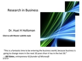 Click to edit Master subtitle style
2/3/13
Research in Business
Dr. Huei H Holloman
“This is a fantastic time to be entering the business world, because business is
going to change more in the next 10 years than it has in the last 50.”
-- Bill Gates, entrepreneur & founder of Microsoft
 