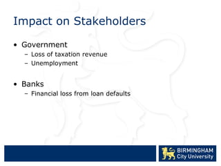 Impact on Stakeholders

• Government
  – Loss of taxation revenue
  – Unemployment


• Banks
  – Financial loss from loan defaults
 