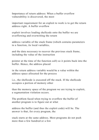 Importance of return address: When a buffer overflow
vulnerability is discovered, the most
important requirement for an exploit to work is to get the return
address right. A buffer overflow
exploit involves loading shellcode onto the buffer we are
overflowing and overwriting the return
address variable of the stack frame (which contains parameters
to a function, its local variables,
and the data necessary to recover the previous stack frame,
including the value of the instruction
pointer at the time of the function call) so it points back into the
buffer. Hence, the address placed
in the return address variable would be a value within the
address space allocated for the process
i.e., the shellcode is executed off the stack. If the shellcode
occupies a portion of memory other
than the memory space of the program we are trying to exploit,
a segmentation violation occurs.
The problem faced when trying to overflow the buffer of
another program is to figure out at what
address the buffer (and thus the exploit code) will be. The
answer is that, for every program, the
stack starts at the same address. Most programs do not push
more than a few hundred or a few
 
