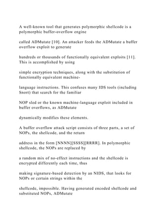 A well-known tool that generates polymorphic shellcode is a
polymorphic buffer-overflow engine
called ADMutate [10]. An attacker feeds the ADMutate a buffer
overflow exploit to generate
hundreds or thousands of functionally equivalent exploits [11].
This is accomplished by using
simple encryption techniques, along with the substitution of
functionally equivalent machine-
language instructions. This confuses many IDS tools (including
Snort) that search for the familiar
NOP sled or the known machine-language exploit included in
buffer overflows, as ADMutate
dynamically modifies these elements.
A buffer overflow attack script consists of three parts, a set of
NOPs, the shellcode, and the return
address in the form [NNNN][SSSS][RRRR]. In polymorphic
shellcode, the NOPs are replaced by
a random mix of no-effect instructions and the shellcode is
encrypted differently each time, thus
making signature-based detection by an NIDS, that looks for
NOPs or certain strings within the
shellcode, impossible. Having generated encoded shellcode and
substituted NOPs, ADMutate
 