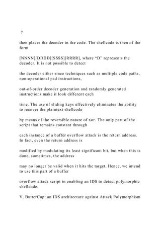 7
then places the decoder in the code. The shellcode is then of the
form
[NNNN][DDDD][SSSS][RRRR], where “D” represents the
decoder. It is not possible to detect
the decoder either since techniques such as multiple code paths,
non-operational pad instructions,
out-of-order decoder generation and randomly generated
instructions make it look different each
time. The use of sliding keys effectively eliminates the ability
to recover the plaintext shellcode
by means of the reversible nature of xor. The only part of the
script that remains constant through
each instance of a buffer overflow attack is the return address.
In fact, even the return address is
modified by modulating its least significant bit, but when this is
done, sometimes, the address
may no longer be valid when it hits the target. Hence, we intend
to use this part of a buffer
overflow attack script in enabling an IDS to detect polymorphic
shellcode.
V. ButterCup: an IDS architecture against Attack Polymorphism
 