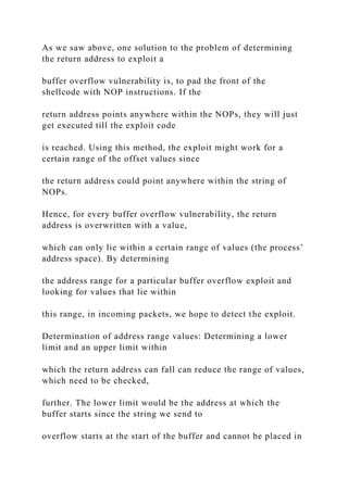 As we saw above, one solution to the problem of determining
the return address to exploit a
buffer overflow vulnerability is, to pad the front of the
shellcode with NOP instructions. If the
return address points anywhere within the NOPs, they will just
get executed till the exploit code
is reached. Using this method, the exploit might work for a
certain range of the offset values since
the return address could point anywhere within the string of
NOPs.
Hence, for every buffer overflow vulnerability, the return
address is overwritten with a value,
which can only lie within a certain range of values (the process’
address space). By determining
the address range for a particular buffer overflow exploit and
looking for values that lie within
this range, in incoming packets, we hope to detect the exploit.
Determination of address range values: Determining a lower
limit and an upper limit within
which the return address can fall can reduce the range of values,
which need to be checked,
further. The lower limit would be the address at which the
buffer starts since the string we send to
overflow starts at the start of the buffer and cannot be placed in
 