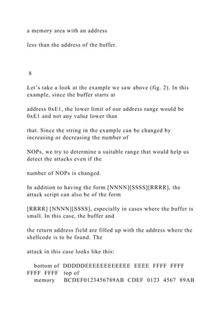 a memory area with an address
less than the address of the buffer.
8
Let’s take a look at the example we saw above (fig. 2). In this
example, since the buffer starts at
address 0xE1, the lower limit of our address range would be
0xE1 and not any value lower than
that. Since the string in the example can be changed by
increasing or decreasing the number of
NOPs, we try to determine a suitable range that would help us
detect the attacks even if the
number of NOPs is changed.
In addition to having the form [NNNN][SSSS][RRRR], the
attack script can also be of the form
[RRRR] [NNNN][SSSS], especially in cases where the buffer is
small. In this case, the buffer and
the return address field are filled up with the address where the
shellcode is to be found. The
attack in this case looks like this:
bottom of DDDDDEEEEEEEEEEEE EEEE FFFF FFFF
FFFF FFFF top of
memory BCDEF0123456789AB CDEF 0123 4567 89AB
 