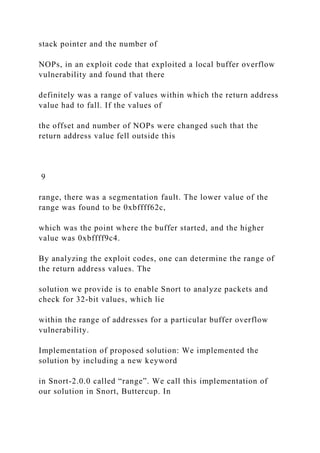 stack pointer and the number of
NOPs, in an exploit code that exploited a local buffer overflow
vulnerability and found that there
definitely was a range of values within which the return address
value had to fall. If the values of
the offset and number of NOPs were changed such that the
return address value fell outside this
9
range, there was a segmentation fault. The lower value of the
range was found to be 0xbffff62c,
which was the point where the buffer started, and the higher
value was 0xbffff9c4.
By analyzing the exploit codes, one can determine the range of
the return address values. The
solution we provide is to enable Snort to analyze packets and
check for 32-bit values, which lie
within the range of addresses for a particular buffer overflow
vulnerability.
Implementation of proposed solution: We implemented the
solution by including a new keyword
in Snort-2.0.0 called “range”. We call this implementation of
our solution in Snort, Buttercup. In
 