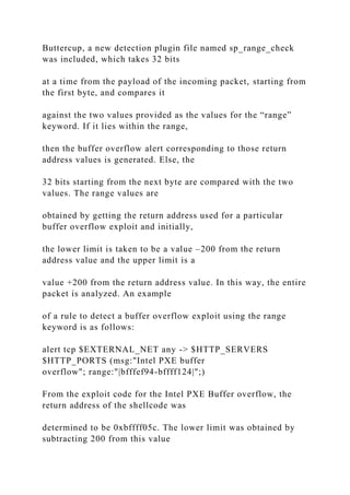 Buttercup, a new detection plugin file named sp_range_check
was included, which takes 32 bits
at a time from the payload of the incoming packet, starting from
the first byte, and compares it
against the two values provided as the values for the “range”
keyword. If it lies within the range,
then the buffer overflow alert corresponding to those return
address values is generated. Else, the
32 bits starting from the next byte are compared with the two
values. The range values are
obtained by getting the return address used for a particular
buffer overflow exploit and initially,
the lower limit is taken to be a value –200 from the return
address value and the upper limit is a
value +200 from the return address value. In this way, the entire
packet is analyzed. An example
of a rule to detect a buffer overflow exploit using the range
keyword is as follows:
alert tcp $EXTERNAL_NET any -> $HTTP_SERVERS
$HTTP_PORTS (msg:"Intel PXE buffer
overflow"; range:"|bfffef94-bffff124|";)
From the exploit code for the Intel PXE Buffer overflow, the
return address of the shellcode was
determined to be 0xbffff05c. The lower limit was obtained by
subtracting 200 from this value
 