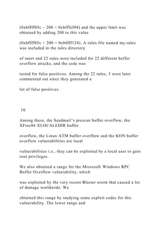 (0xbffff05c – 200 = 0xbfffef94) and the upper limit was
obtained by adding 200 to this value
(0xbffff05c + 200 = 0xbffff124). A rules file named my.rules
was included in the rules directory
of snort and 22 rules were included for 22 different buffer
overflow attacks, and the code was
tested for false positives. Among the 22 rules, 3 were later
commented out since they generated a
lot of false positives.
10
Among these, the Sendmail’s prescan buffer overflow, the
XFree86 XLOCALEDIR buffer
overflow, the Linux ATM buffer overflow and the KON buffer
overflow vulnerabilities are local
vulnerabilities i.e., they can be exploited by a local user to gain
root privileges.
We also obtained a range for the Microsoft Windows RPC
Buffer Overflow vulnerability, which
was exploited by the very recent Blaster worm that caused a lot
of damage worldwide. We
obtained this range by studying some exploit codes for this
vulnerability. The lower range and
 