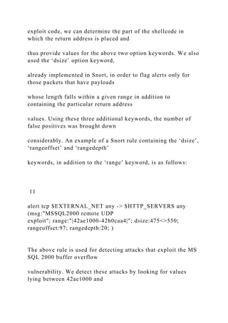 exploit code, we can determine the part of the shellcode in
which the return address is placed and
thus provide values for the above two option keywords. We also
used the ‘dsize’ option keyword,
already implemented in Snort, in order to flag alerts only for
those packets that have payloads
whose length falls within a given range in addition to
containing the particular return address
values. Using these three additional keywords, the number of
false positives was brought down
considerably. An example of a Snort rule containing the ‘dsize’,
‘rangeoffset’ and ‘rangedepth’
keywords, in addition to the ‘range’ keyword, is as follows:
11
alert tcp $EXTERNAL_NET any -> $HTTP_SERVERS any
(msg:"MSSQL2000 remote UDP
exploit"; range:"|42ae1000-42b0caa4|"; dsize:475<>550;
rangeoffset:97; rangedepth:20; )
The above rule is used for detecting attacks that exploit the MS
SQL 2000 buffer overflow
vulnerability. We detect these attacks by looking for values
lying between 42ae1000 and
 