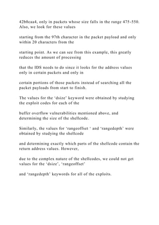42b0caa4, only in packets whose size falls in the range 475-550.
Also, we look for these values
starting from the 97th character in the packet payload and only
within 20 characters from the
starting point. As we can see from this example, this greatly
reduces the amount of processing
that the IDS needs to do since it looks for the address values
only in certain packets and only in
certain portions of those packets instead of searching all the
packet payloads from start to finish.
The values for the ‘dsize’ keyword were obtained by studying
the exploit codes for each of the
buffer overflow vulnerabilities mentioned above, and
determining the size of the shellcode.
Similarly, the values for ‘rangeoffset ‘ and ‘rangedepth’ were
obtained by studying the shellcode
and determining exactly which parts of the shellcode contain the
return address values. However,
due to the complex nature of the shellcodes, we could not get
values for the ‘dsize’, ‘rangeoffset’
and ‘rangedepth’ keywords for all of the exploits.
 