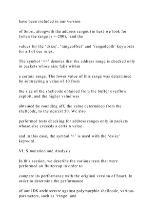 have been included in our version
of Snort, alongwith the address ranges (in hex) we look for
(when the range is +-200), and the
values for the ‘dsize’, ‘rangeoffset’ and ‘rangedepth’ keywords
for all of our rules.
The symbol ‘<>’ denotes that the address range is checked only
in packets whose size falls within
a certain range. The lower value of this range was determined
by subtracting a value of 10 from
the size of the shellcode obtained from the buffer overflow
exploit, and the higher value was
obtained by rounding off, the value determined from the
shellcode, to the nearest 50. We also
performed tests checking for address ranges only in packets
whose size exceeds a certain value
and in this case, the symbol ‘>’ is used with the ‘dsize’
keyword.
VI. Simulation and Analysis
In this section, we describe the various tests that were
performed on Buttercup in order to
compare its performance with the original version of Snort. In
order to determine the performance
of our IDS architecture against polymorphic shellcode, various
parameters, such as ‘range’ and
 