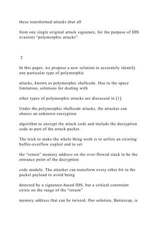 these transformed attacks (but all
from one single original attack signature, for the purpose of IDS
evasion) “polymorphic attacks”.
2
In this paper, we propose a new solution to accurately identify
one particular type of polymorphic
attacks, known as polymorphic shellcode. Due to the space
limitation, solutions for dealing with
other types of polymorphic attacks are discussed in [1].
Under the polymorphic shellcode attacks, the attacker can
choose an unknown encryption
algorithm to encrypt the attack code and include the decryption
code as part of the attack packet.
The trick to make the whole thing work is to utilize an existing
buffer-overflow exploit and to set
the “return” memory address on the over-flowed stack to be the
entrance point of the decryption
code module. The attacker can transform every other bit in the
packet payload to avoid being
detected by a signature-based IDS, but a critical constraint
exists on the range of the “return”
memory address that can be twisted. Our solution, Buttercup, is
 
