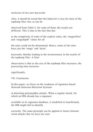 inclusion of two new keywords.
Also, it should be noted that this behavior is true for most of the
tcpdump files, but, as can be
observed from Table 5, for some of them, the results are
different. This is due to the fact that due
to the complexity of some of the exploit codes, the ‘rangeoffset’
and ‘rangedepth’ values for all
the rules could not be determined. Hence, some of the rules
have just the ‘range’ and ‘dsize’
keywords, thereby leading to the inconsistency in the results of
the tcpdump files. A final
observation is that as the size of the tcpdump files increases, the
processing time increases
significantly.
VII. Conclusion
In this paper, we focus on the weakness of signature-based
Network Intrusion Detection Systems
in detecting polymorphic attacks. When a regular attack, for
which an IDS already has a signature
available in its signature database, is modified or transformed,
the IDS might fail to identify
correctly. The same principle can be applied to future Internet
worm attacks that we have not seen
 
