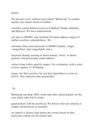before.
We present a new solution here called “Buttercup” to counter
against any attacks based on buffer-
overflow vulnerabilities (such as CodeRed, Nimda, Slammer,
and Blaster). We have implemented
our idea in SNORT, and included 19 return address ranges of
buffer-overflow vulnerabilities. We
introduce three new keywords in SNORT namely ‘range’,
‘rangeoffset’ and ‘rangedepth’ and a
keyword already existing in Snort namely ‘dsize’ to detect
packets with potentially return address
values lying within specific ranges. For evaluation, with a suite
of tests against 13 TCPdump
traces, the false positive for our best algorithm is as low as
0.01%. This indicates that, potentially,
20
Buttercup can drop 100% worm and other attack packets on the
wire while only 0.01% of the
good packets will be sacrificed. We believe that our solution is
simple and practical as normally
an exploit is known long before the worms based on that
particular exploit are developed and
 