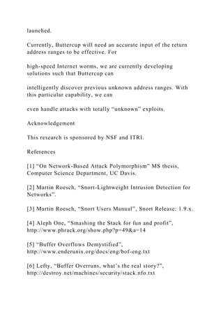 launched.
Currently, Buttercup will need an accurate input of the return
address ranges to be effective. For
high-speed Internet worms, we are currently developing
solutions such that Buttercup can
intelligently discover previous unknown address ranges. With
this particular capability, we can
even handle attacks with totally “unknown” exploits.
Acknowledgement
This research is sponsored by NSF and ITRI.
References
[1] “On Network-Based Attack Polymorphism” MS thesis,
Computer Science Department, UC Davis.
[2] Martin Roesch, “Snort-Lightweight Intrusion Detection for
Networks”.
[3] Martin Roesch, “Snort Users Manual”, Snort Release: 1.9.x.
[4] Aleph One, “Smashing the Stack for fun and profit”,
http://www.phrack.org/show.php?p=49&a=14
[5] “Buffer Overflows Demystified”,
http://www.enderunix.org/docs/eng/bof-eng.txt
[6] Lefty, “Buffer Overruns, what’s the real story?”,
http://destroy.net/machines/security/stack.nfo.txt
 