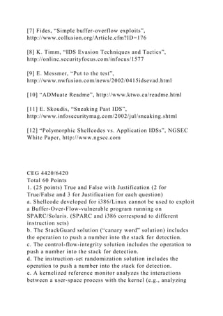 [7] Fides, “Simple buffer-overflow exploits”,
http://www.collusion.org/Article.cfm?ID=176
[8] K. Timm, “IDS Evasion Techniques and Tactics”,
http://online.securityfocus.com/infocus/1577
[9] E. Messmer, “Put to the test”,
http://www.nwfusion.com/news/2002/0415idsevad.html
[10] “ADMuate Readme”, http://www.ktwo.ca/readme.html
[11] E. Skoudis, “Sneaking Past IDS”,
http://www.infosecuritymag.com/2002/jul/sneaking.shtml
[12] “Polymorphic Shellcodes vs. Application IDSs”, NGSEC
White Paper, http://www.ngsec.com
CEG 4420/6420
Total 60 Points
1. (25 points) True and False with Justification (2 for
True/False and 3 for Justification for each question)
a. Shellcode developed for i386/Linux cannot be used to exploit
a Buffer-Over-Flow-vulnerable program running on
SPARC/Solaris. (SPARC and i386 correspond to different
instruction sets)
b. The StackGuard solution (“canary word” solution) includes
the operation to push a number into the stack for detection.
c. The control-flow-integrity solution includes the operation to
push a number into the stack for detection.
d. The instruction-set randomization solution includes the
operation to push a number into the stack for detection.
e. A kernelized reference monitor analyzes the interactions
between a user-space process with the kernel (e.g., analyzing
 