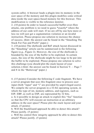 system calls). A browser loads a plugin into its memory in the
user space of the memory and this plugin modifies some critical
data inside the user-space-based memory for this browser. This
modification is visible to the reference monitor.
2. (10 points) In order to launch successful buffer-over-flow
attacks, one problem is we need to guess *exactly* where the
address of our code will start. If we are off by one byte more or
less we will just get a segmentation violation or an invalid
instruction. Please propose one solution to increase the chance
of success. (hint: the answer can be found in the “Smashing The
Stack For Fun and Profit” paper.)
3. (10 points) The shellcode and BoF attack layout discussed in
the “Smashing” article can be summarized in the following
figure (e.g., Figure 2). However, the size of the shellcode is
bounded by the size of the buffer to be exploited. In certain
cases, the size of the shellcode might be too large to be put into
the buffer to be exploited. Please propose one solution to solve
this challenge (you should plot the stack layout of your
solution.) (hint: the answer can be found in Section V. – Page 7
and 8 in the “Buttercup” paper.)
4. (15 points) Consider the following C code fragment. We have
a server program that uses this fragment once to process user
input (both “input” and “i” are provided by unprivileged users).
We compile the server program in a 32-bit operating system, in
which the type of int, memory address, and registers, such as
EIP, EBP, as well as ESP, are represented by 32 bits.
a. Is it possible to design an attack to exploit this “foo” function
so that the CPU will execute an instruction at an arbitrary
address in the user space? Please plot the stack layout and your
attack. (5 points)
b. Will the StackGuard approach be able to detect this attack?
Please justify. (5 points)
c. Will the control flow integrity approach be able to detect this
attack? Please justify. (5 points)
 