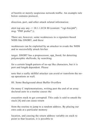 of hostile or merely suspicious network traffic. An example rule
below contains protocol,
direction, port, and other attack related information:
alert tcp any any -> 10.1.1.0/24 80 (content: "/cgi-bin/phf";
msg: "PHF probe!";).
There are, however, some weaknesses in a signature-based
NIDS like SNORT, and these
weaknesses can be exploited by an attacker to evade the NIDS
and to successfully attack his/her
target. SNORT has a preprocessor, spp_fnord, for detecting
polymorphic shellcode, by searching
for a certain length pattern of no-op like characters, but it is
port and length dependent. Please
note that a really skillful attacker can avoid or transform the no-
op operations as well.
III. Some Background about Buffer Overflow
On many C implementations, writing past the end of an array
declared auto in a routine causes the
execution stack to get corrupted. This code is said to smash the
stack [4] and can cause return
from the routine to jump to a random address. By placing our
own code at a particular memory
location, and causing the return address variable on stack to
point to that location, it is possible to
 