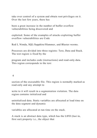 take over control of a system and obtain root privileges on it.
Over the last few years, there has
been a great increase in the number of buffer overflow
vulnerabilities being discovered and
exploited. Some of the examples of attacks exploiting buffer
overflow vulnerabilities are Code
Red I, Nimda, SQL/Sapphire/Slammer, and Blaster worms.
Processes are divided into three regions: Text, Data and Stack.
The text region is fixed by the
program and includes code (instructions) and read-only data.
This region corresponds to the text
4
section of the executable file. This region is normally marked as
read-only and any attempt to
write to it will result in a segmentation violation. The data
region contains initialized and
uninitialized data. Static variables are allocated at load time on
the data segment and dynamic
variables are allocated at run time on the stack.
A stack is an abstract data type, which has the LIFO (last in,
first out) property i.e., the object that
 