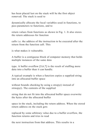 has been placed last on the stack will be the first object
removed. The stack is used to
dynamically allocate the local variables used in functions, to
pass parameters to functions, and to
return values from functions as shown in Fig. 1. It also stores
the return addresses for function
calls i.e. the address of the instruction to be executed after the
return from the function call. This
is what makes it vulnerable.
A buffer is a contiguous block of computer memory that holds
multiple instances of the same data
type. A buffer overflow [5,6,7] is the result of stuffing more
data into a buffer than it can handle.
A typical example is when a function copies a supplied string
into an allocated buffer space
without bounds checking by using a strcpy() instead of
strncpy(). The contents of the supplied
string that do not fit into the allocated buffer space overwrite
the bytes after the allocated buffer
space in the stack, including the return address. When the stored
return address on the stack gets
replaced by some arbitrary value due to a buffer overflow, the
function returns and tries to read
the next instruction from that address. This results in a
 