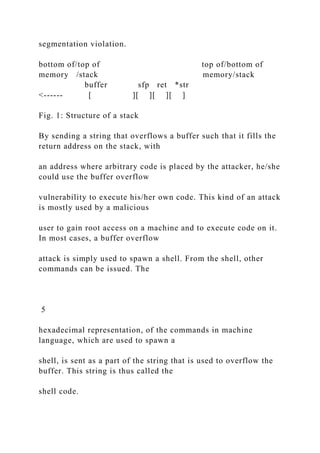 segmentation violation.
bottom of/top of top of/bottom of
memory /stack memory/stack
buffer sfp ret *str
<------ [ ][ ][ ][ ]
Fig. 1: Structure of a stack
By sending a string that overflows a buffer such that it fills the
return address on the stack, with
an address where arbitrary code is placed by the attacker, he/she
could use the buffer overflow
vulnerability to execute his/her own code. This kind of an attack
is mostly used by a malicious
user to gain root access on a machine and to execute code on it.
In most cases, a buffer overflow
attack is simply used to spawn a shell. From the shell, other
commands can be issued. The
5
hexadecimal representation, of the commands in machine
language, which are used to spawn a
shell, is sent as a part of the string that is used to overflow the
buffer. This string is thus called the
shell code.
 