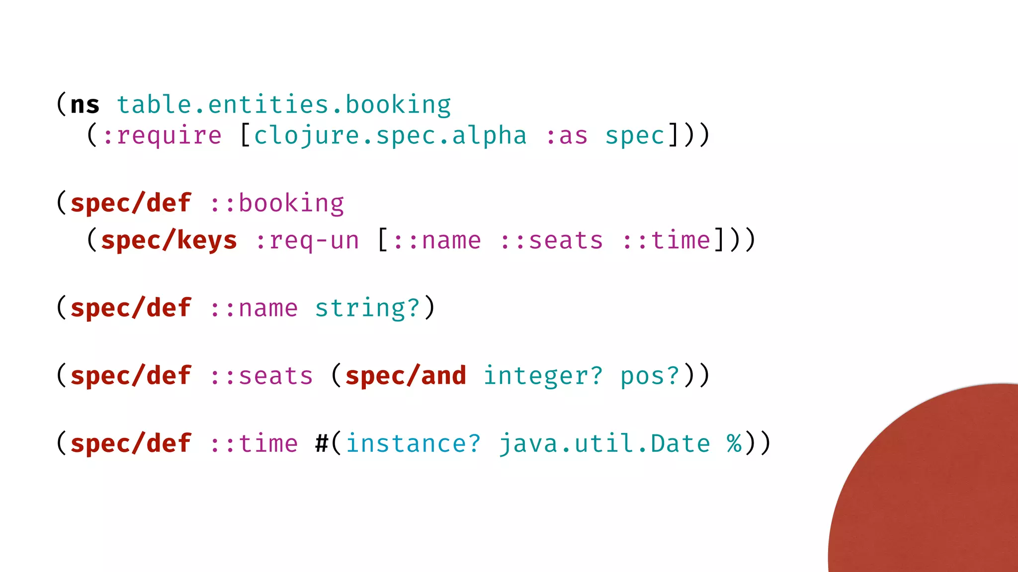 (ns table.entities.booking (:require [clojure.spec.alpha :as spec])) (spec/def ::booking (spec/keys :req-un [::name ::seats ::time])) (spec/def ::name string?) (spec/def ::seats (spec/and integer? pos?)) (spec/def ::time #(instance? java.util.Date %)) 