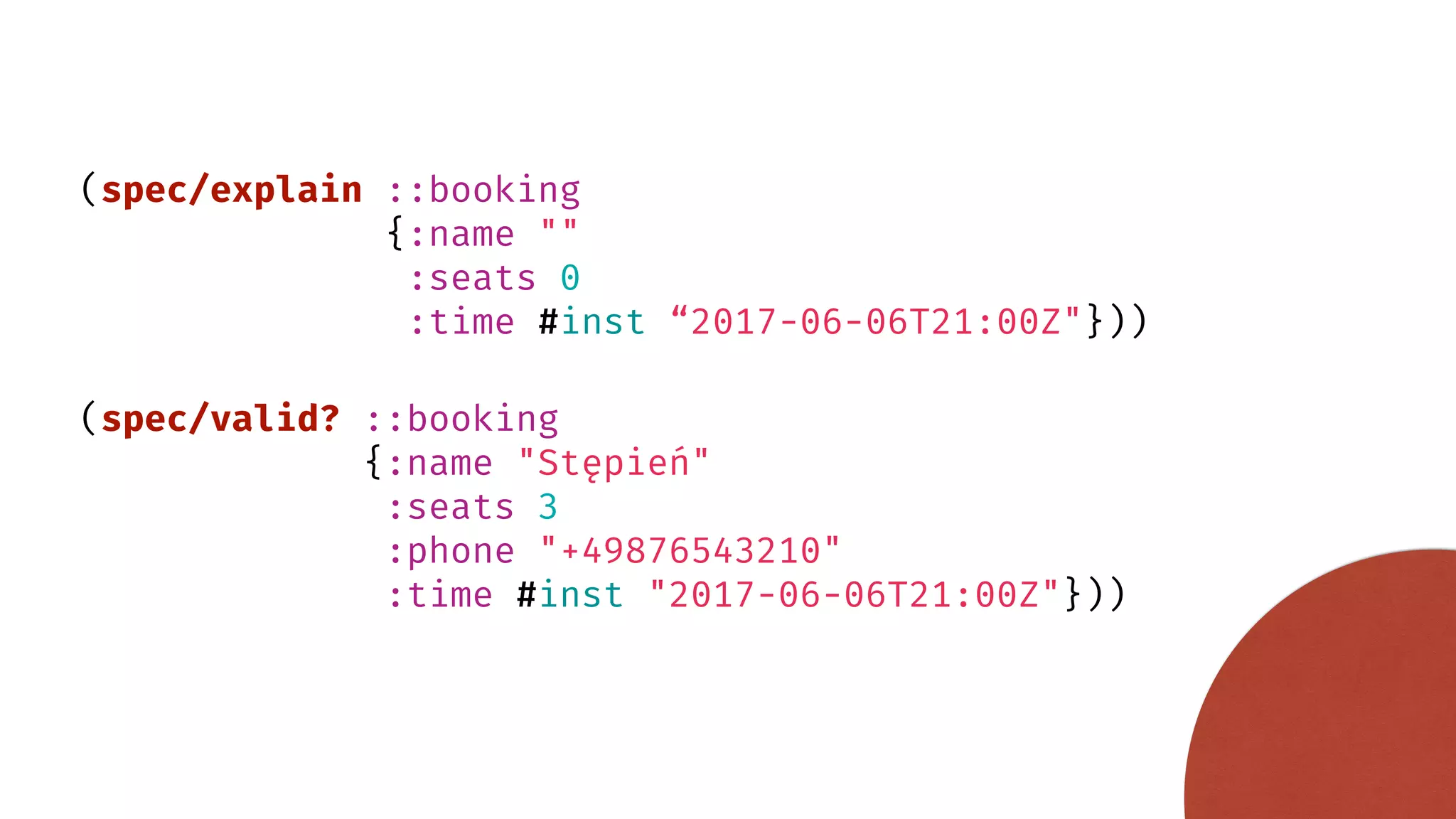 (spec/explain ::booking {:name "" :seats 0 :time #inst “2017-06-06T21:00Z"})) (spec/valid? ::booking {:name "Stępień" :seats 3 :phone "+49876543210" :time #inst "2017-06-06T21:00Z"})) 