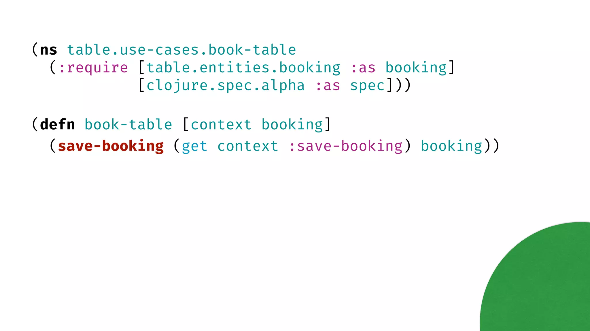 (ns table.use-cases.book-table (:require [table.entities.booking :as booking] [clojure.spec.alpha :as spec])) (defn book-table [context booking] (save-booking (get context :save-booking) booking)) 