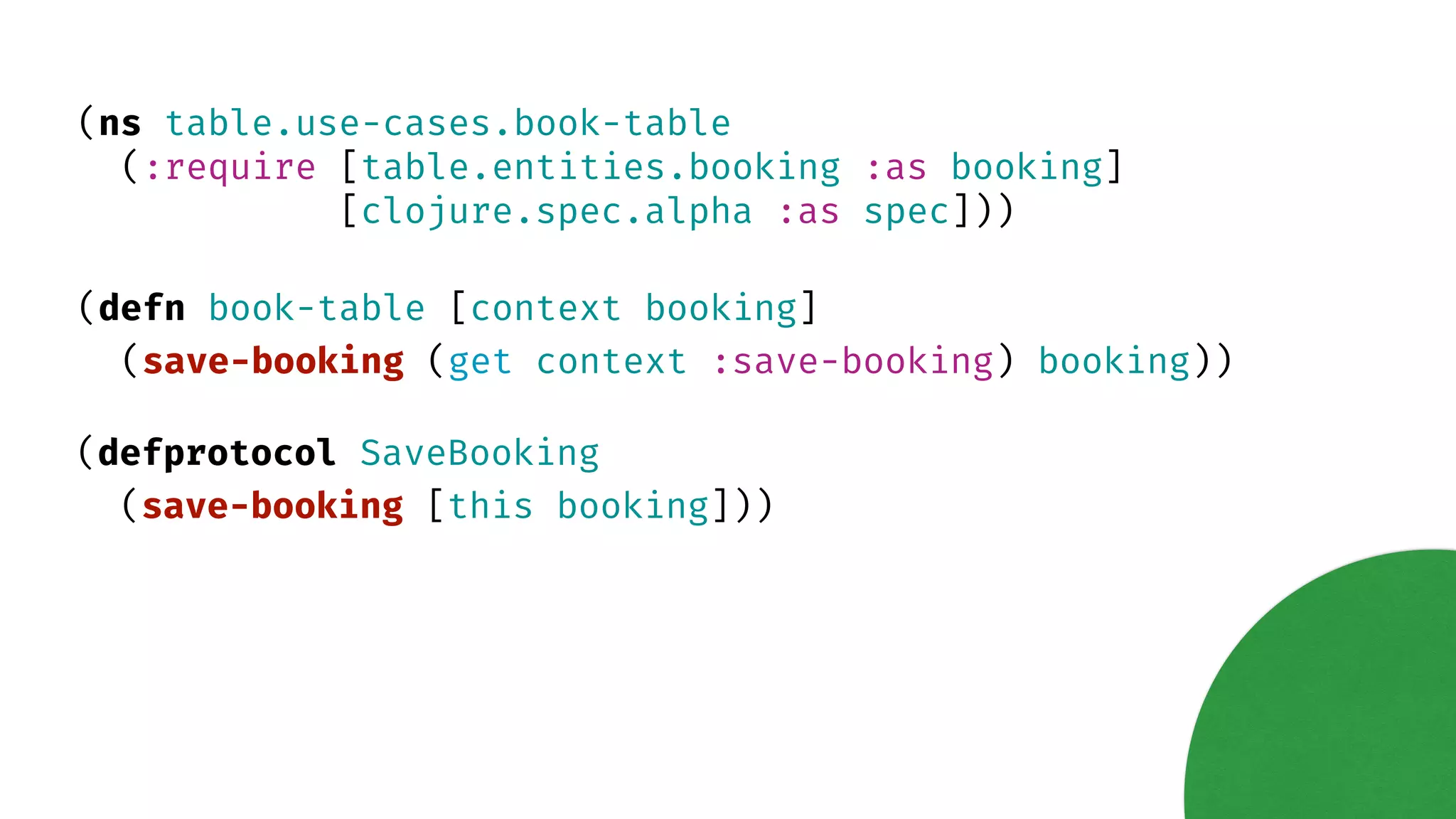 (ns table.use-cases.book-table (:require [table.entities.booking :as booking] [clojure.spec.alpha :as spec])) (defn book-table [context booking] (save-booking (get context :save-booking) booking)) (defprotocol SaveBooking (save-booking [this booking])) 