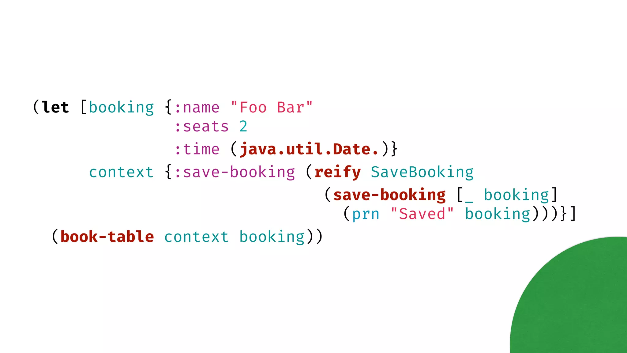 (let [booking {:name "Foo Bar" :seats 2 :time (java.util.Date.)} context {:save-booking (reify SaveBooking (save-booking [_ booking] (prn "Saved" booking)))}] (book-table context booking)) 